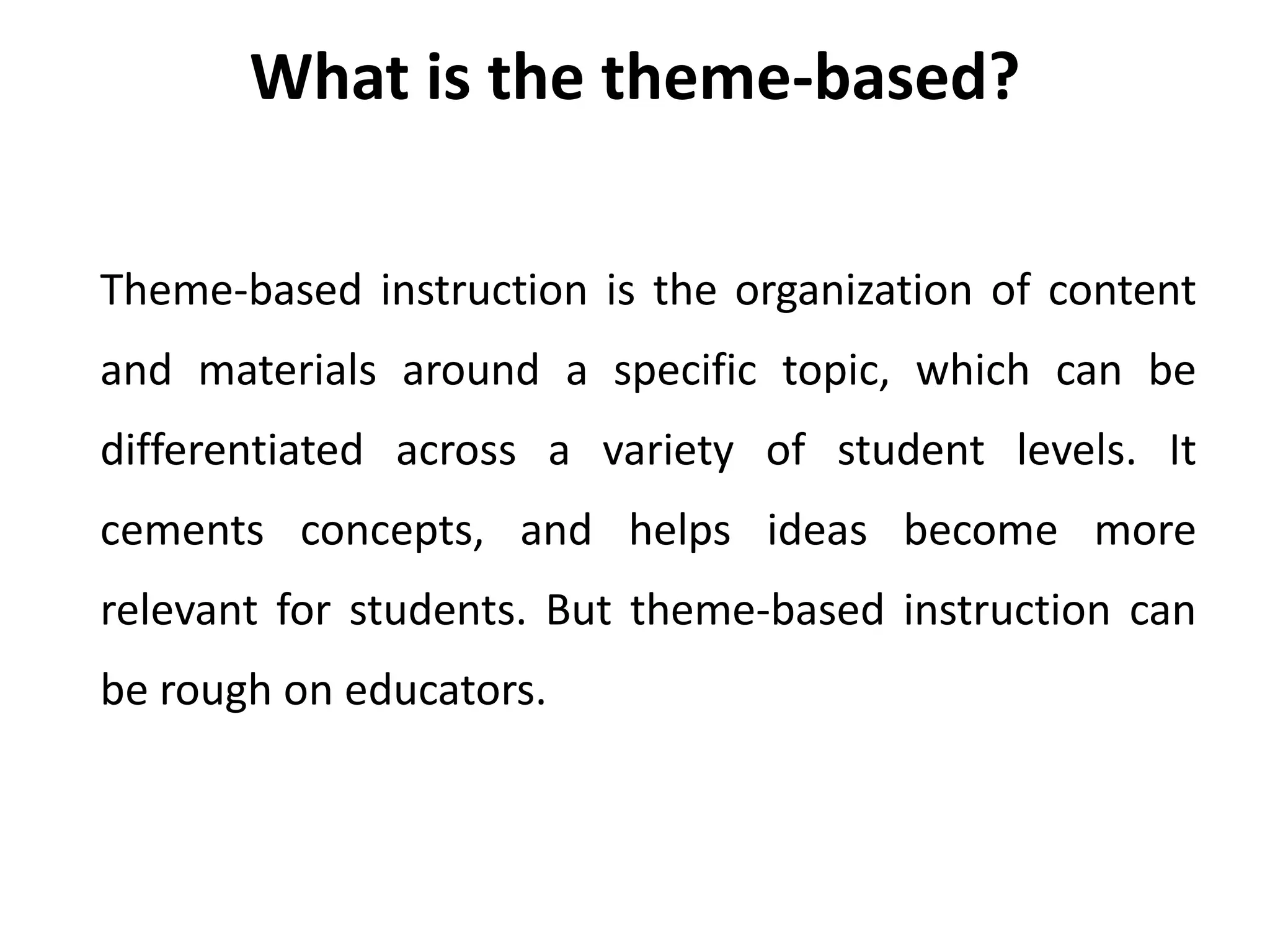 Theme-based instruction is the organization of content
and materials around a specific topic, which can be
differentiated across a variety of student levels. It
cements concepts, and helps ideas become more
relevant for students. But theme-based instruction can
be rough on educators.
What is the theme-based?
 