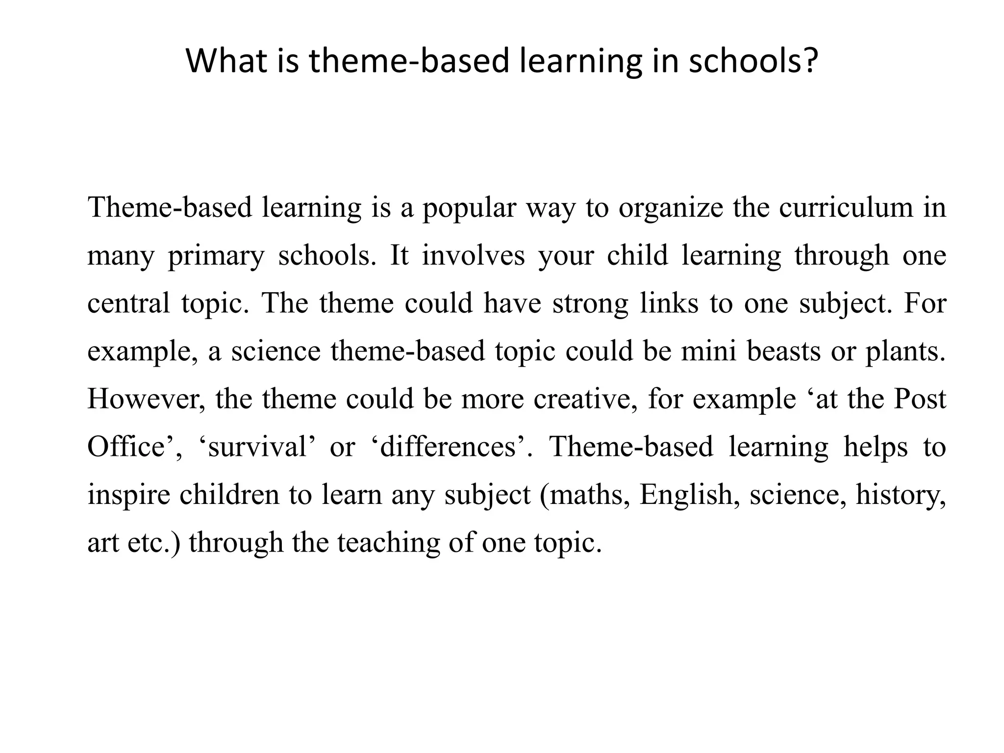 Theme-based learning is a popular way to organize the curriculum in
many primary schools. It involves your child learning through one
central topic. The theme could have strong links to one subject. For
example, a science theme-based topic could be mini beasts or plants.
However, the theme could be more creative, for example ‘at the Post
Office’, ‘survival’ or ‘differences’. Theme-based learning helps to
inspire children to learn any subject (maths, English, science, history,
art etc.) through the teaching of one topic.
What is theme-based learning in schools?
 