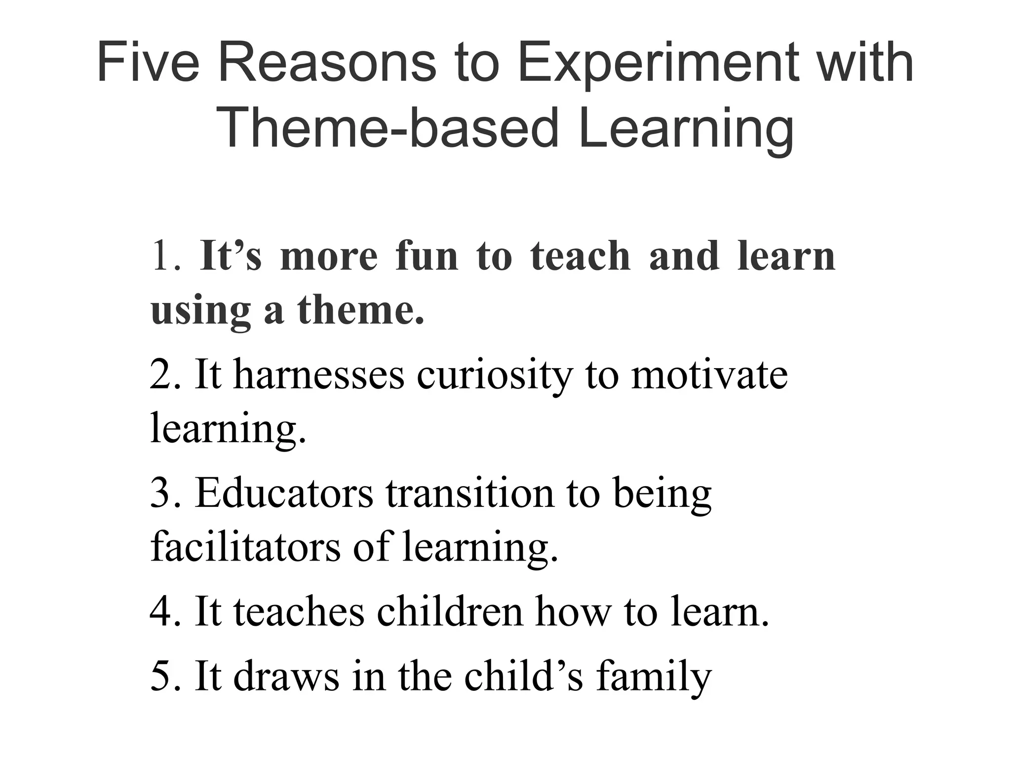 1. It’s more fun to teach and learn
using a theme.
2. It harnesses curiosity to motivate
learning.
3. Educators transition to being
facilitators of learning.
4. It teaches children how to learn.
5. It draws in the child’s family
Five Reasons to Experiment with
Theme-based Learning
 