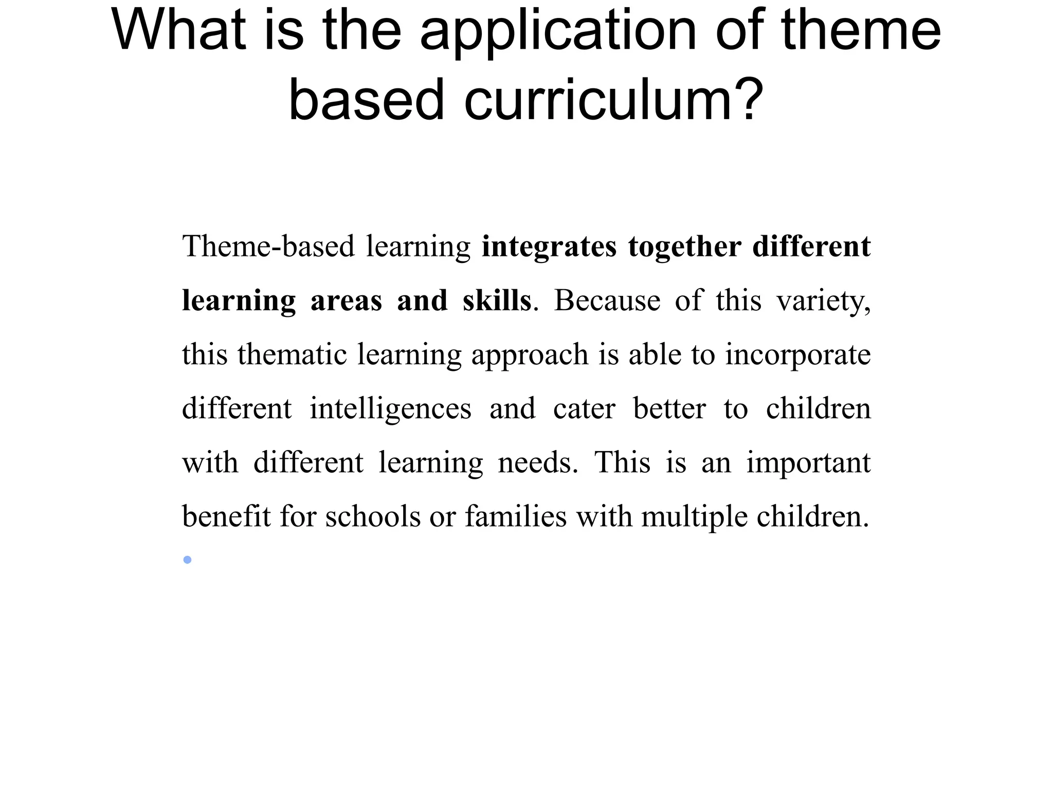 Theme-based learning integrates together different
learning areas and skills. Because of this variety,
this thematic learning approach is able to incorporate
different intelligences and cater better to children
with different learning needs. This is an important
benefit for schools or families with multiple children.
•
What is the application of theme
based curriculum?
 