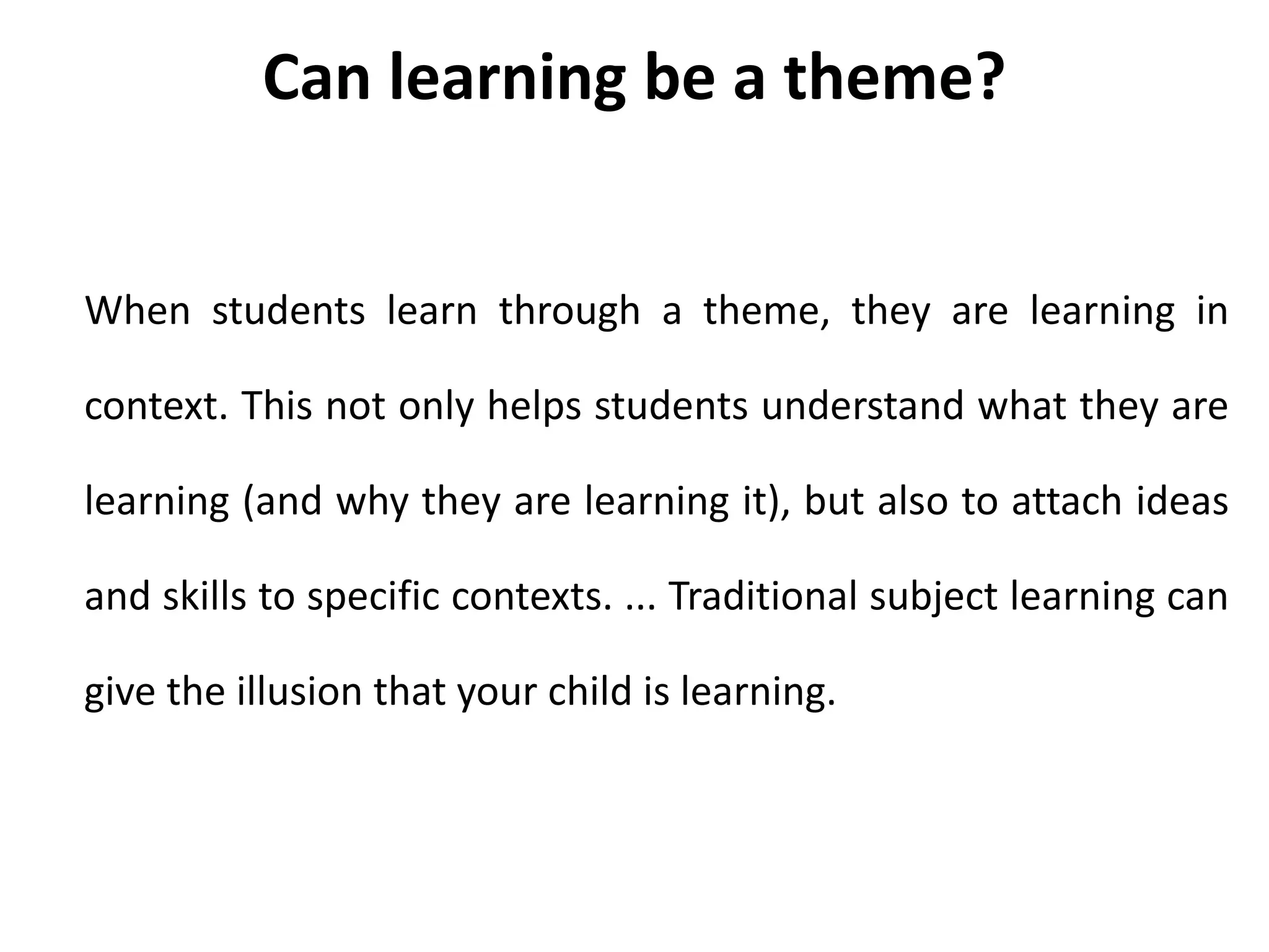 When students learn through a theme, they are learning in
context. This not only helps students understand what they are
learning (and why they are learning it), but also to attach ideas
and skills to specific contexts. ... Traditional subject learning can
give the illusion that your child is learning.
Can learning be a theme?
 