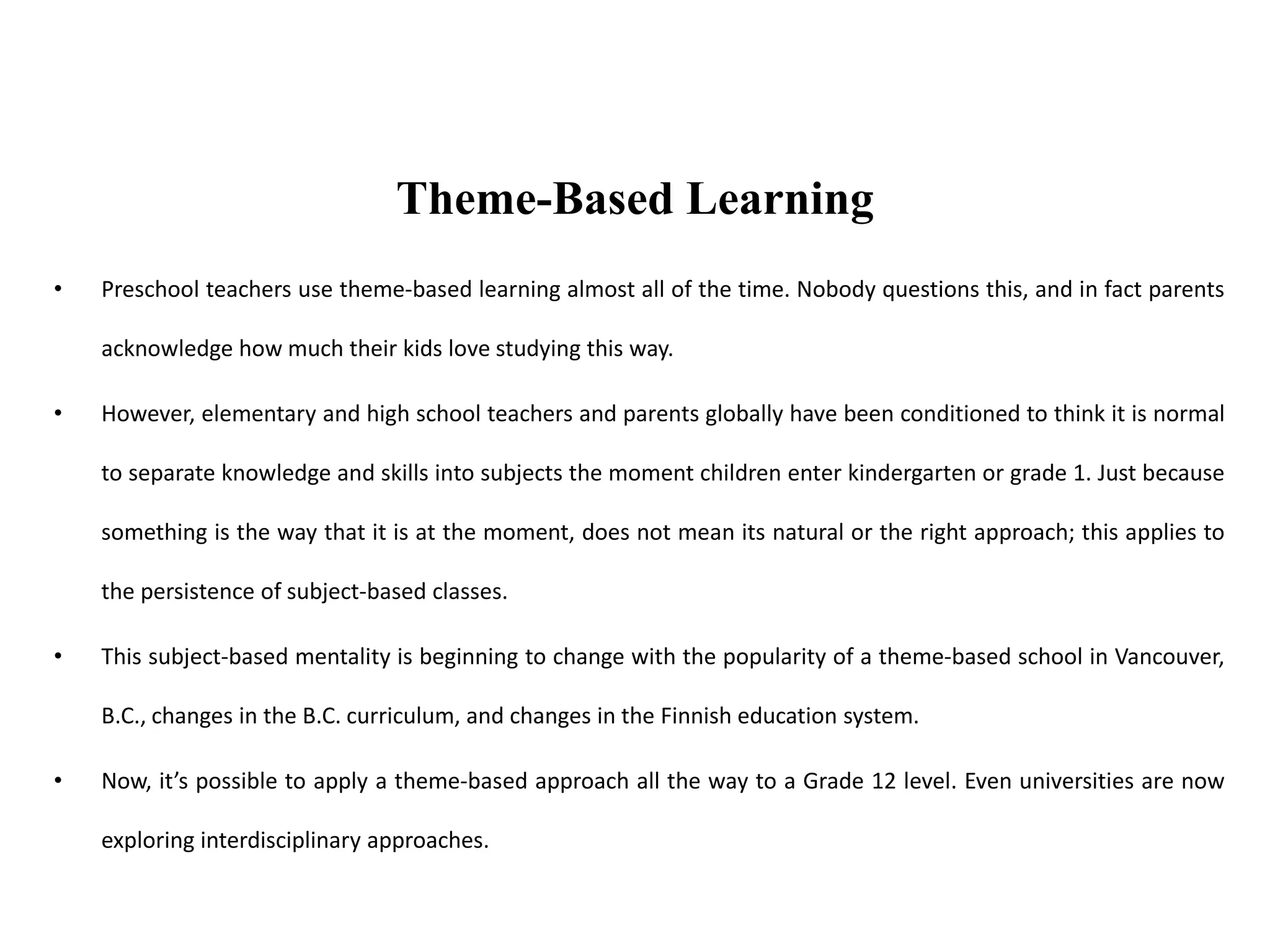 • Preschool teachers use theme-based learning almost all of the time. Nobody questions this, and in fact parents
acknowledge how much their kids love studying this way.
• However, elementary and high school teachers and parents globally have been conditioned to think it is normal
to separate knowledge and skills into subjects the moment children enter kindergarten or grade 1. Just because
something is the way that it is at the moment, does not mean its natural or the right approach; this applies to
the persistence of subject-based classes.
• This subject-based mentality is beginning to change with the popularity of a theme-based school in Vancouver,
B.C., changes in the B.C. curriculum, and changes in the Finnish education system.
• Now, it’s possible to apply a theme-based approach all the way to a Grade 12 level. Even universities are now
exploring interdisciplinary approaches.
Theme-Based Learning
 