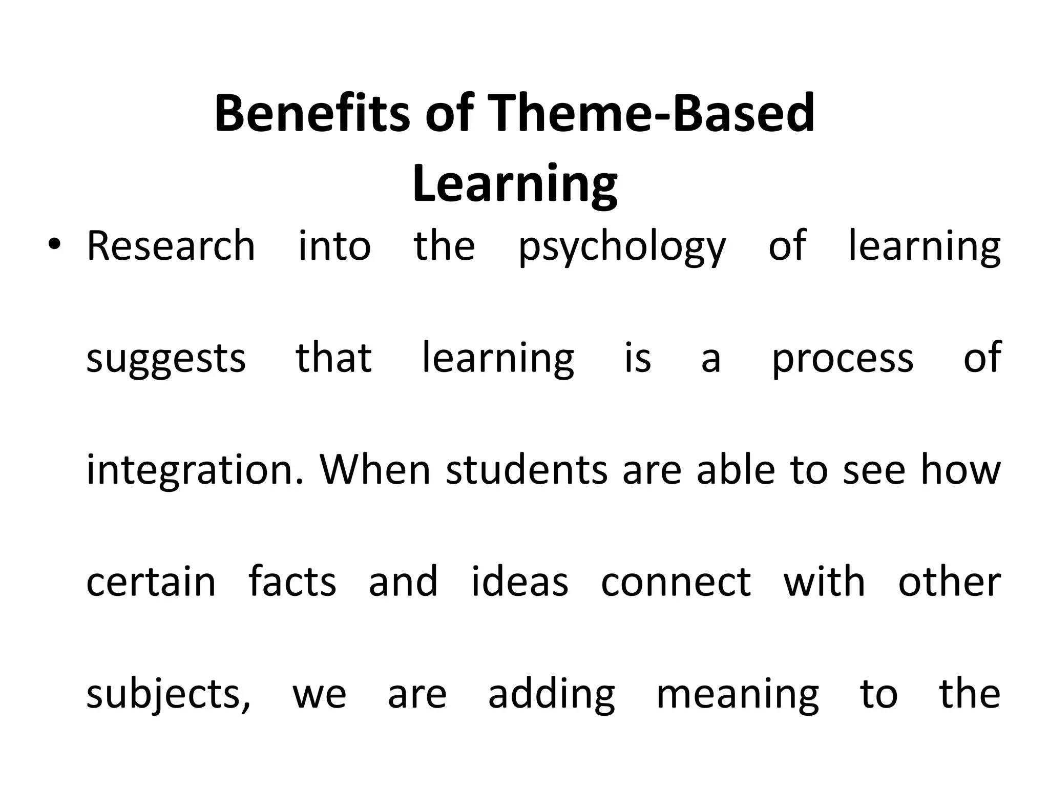• Research into the psychology of learning
suggests that learning is a process of
integration. When students are able to see how
certain facts and ideas connect with other
subjects, we are adding meaning to the
Benefits of Theme-Based
Learning
 