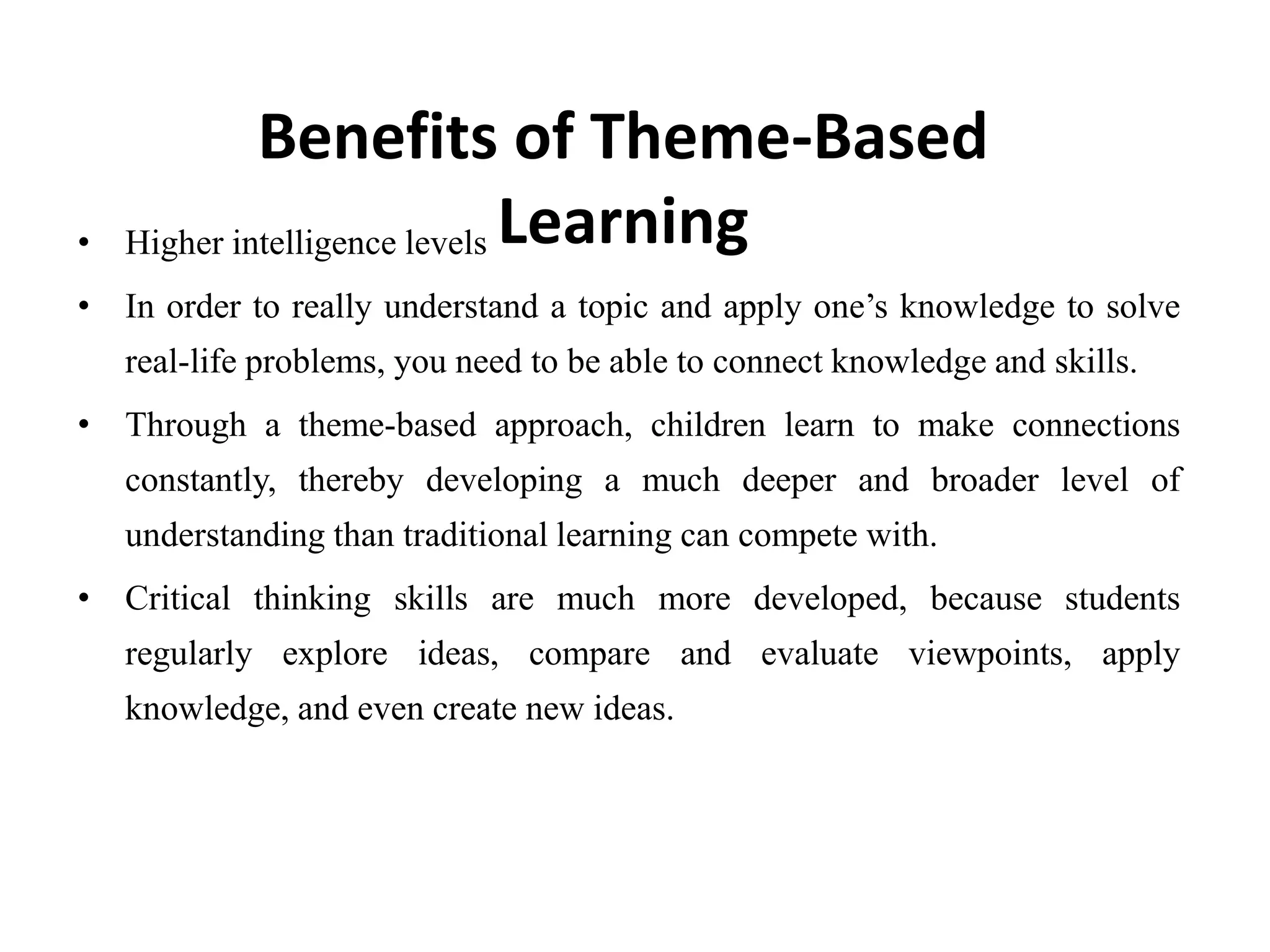 • Higher intelligence levels
• In order to really understand a topic and apply one’s knowledge to solve
real-life problems, you need to be able to connect knowledge and skills.
• Through a theme-based approach, children learn to make connections
constantly, thereby developing a much deeper and broader level of
understanding than traditional learning can compete with.
• Critical thinking skills are much more developed, because students
regularly explore ideas, compare and evaluate viewpoints, apply
knowledge, and even create new ideas.
Benefits of Theme-Based
Learning
 