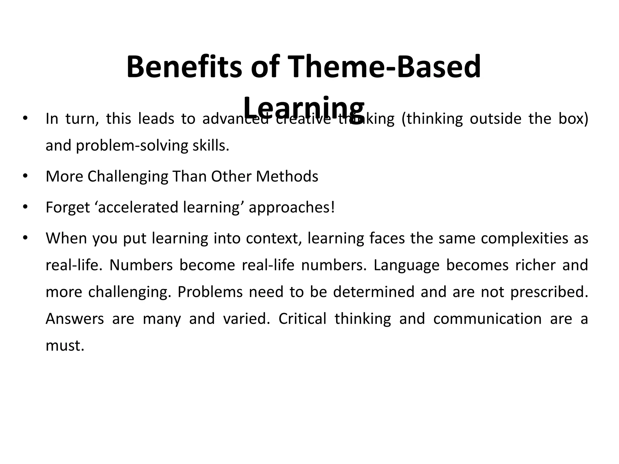• In turn, this leads to advanced creative thinking (thinking outside the box)
and problem-solving skills.
• More Challenging Than Other Methods
• Forget ‘accelerated learning’ approaches!
• When you put learning into context, learning faces the same complexities as
real-life. Numbers become real-life numbers. Language becomes richer and
more challenging. Problems need to be determined and are not prescribed.
Answers are many and varied. Critical thinking and communication are a
must.
Benefits of Theme-Based
Learning
 