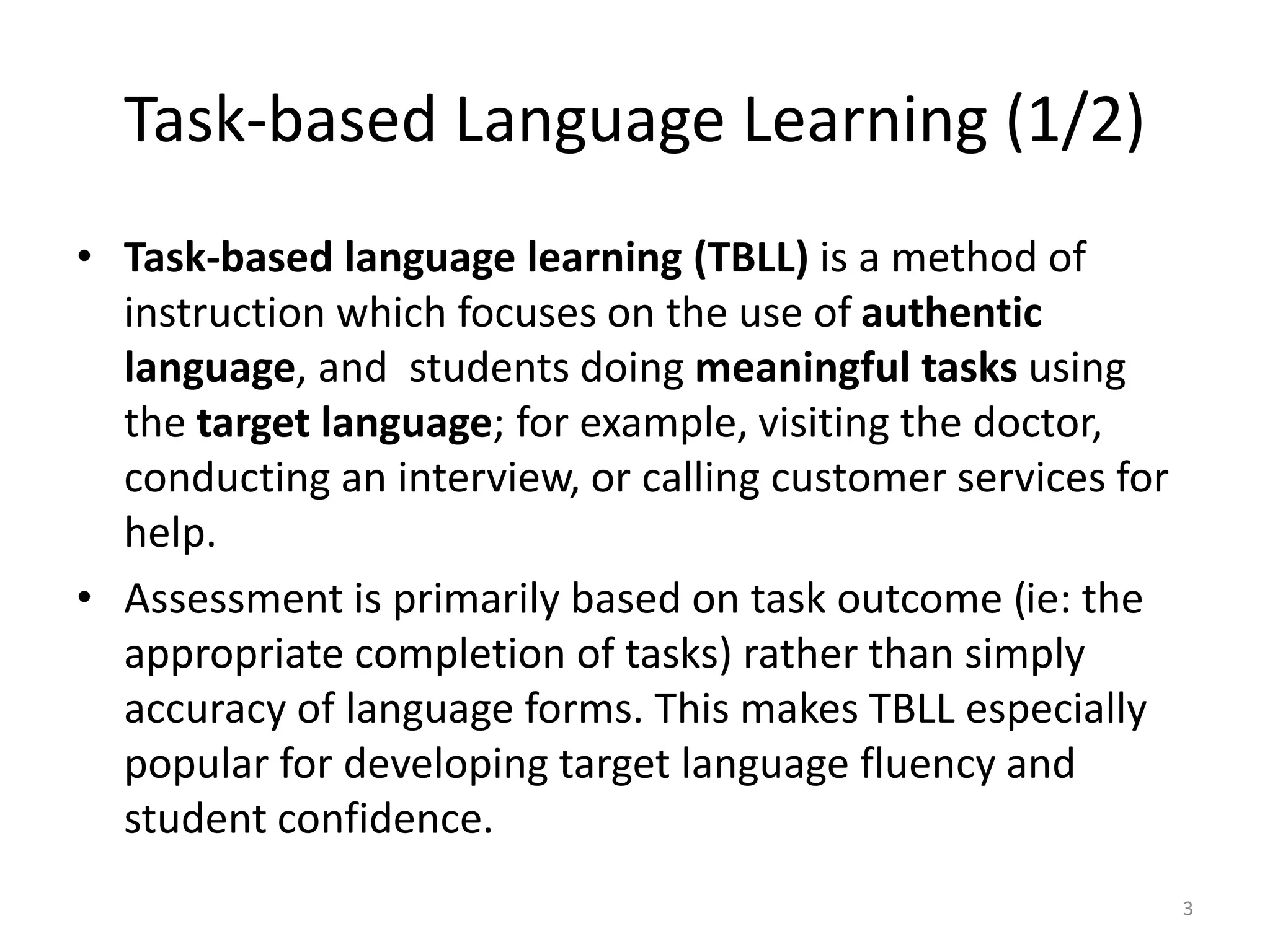 Task-based Language Learning (1/2)
• Task-based language learning (TBLL) is a method of
instruction which focuses on the use of authentic
language, and students doing meaningful tasks using
the target language; for example, visiting the doctor,
conducting an interview, or calling customer services for
help.
• Assessment is primarily based on task outcome (ie: the
appropriate completion of tasks) rather than simply
accuracy of language forms. This makes TBLL especially
popular for developing target language fluency and
student confidence.
3
 