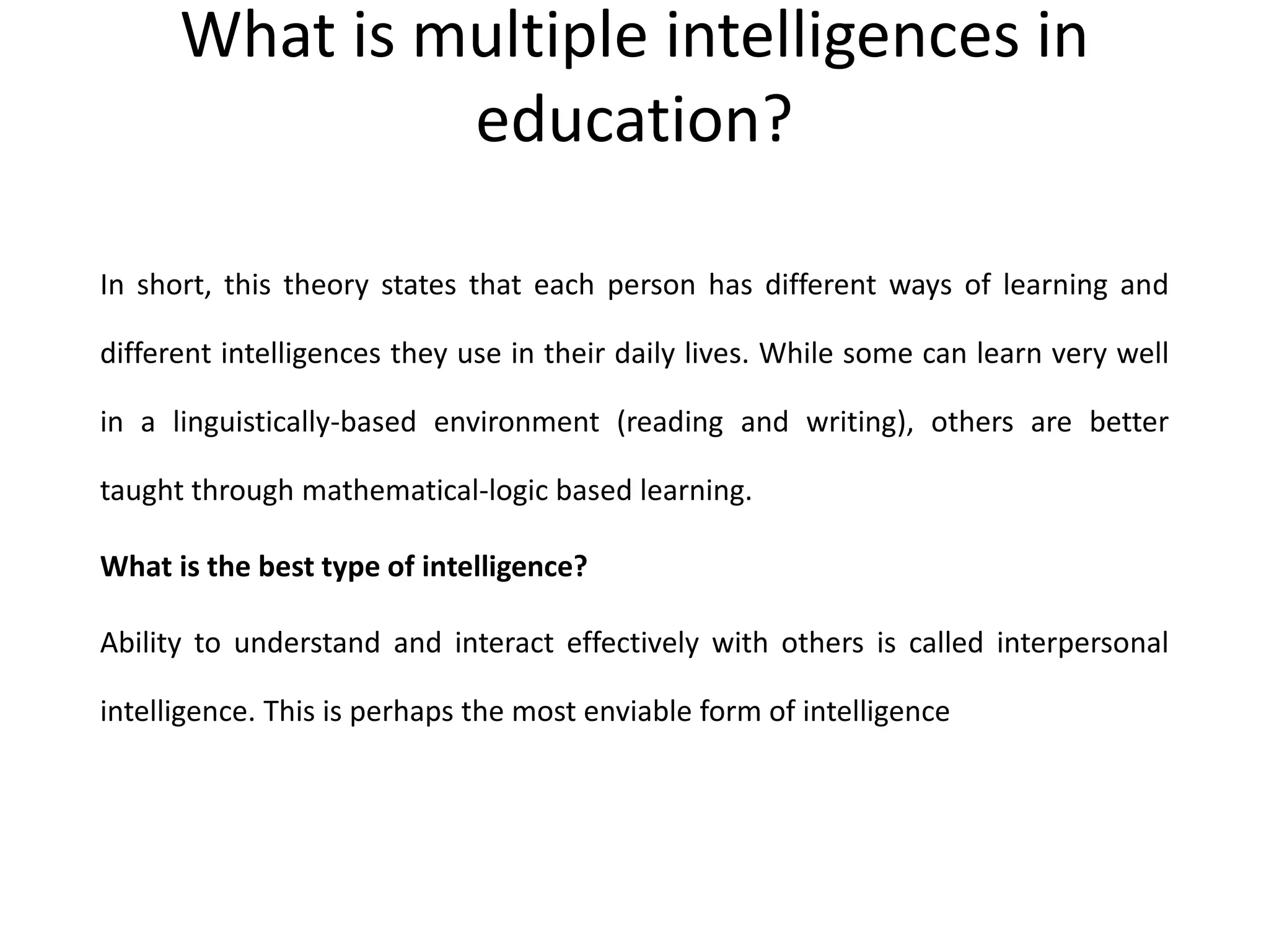 What is multiple intelligences in
education?
In short, this theory states that each person has different ways of learning and
different intelligences they use in their daily lives. While some can learn very well
in a linguistically-based environment (reading and writing), others are better
taught through mathematical-logic based learning.
What is the best type of intelligence?
Ability to understand and interact effectively with others is called interpersonal
intelligence. This is perhaps the most enviable form of intelligence
 