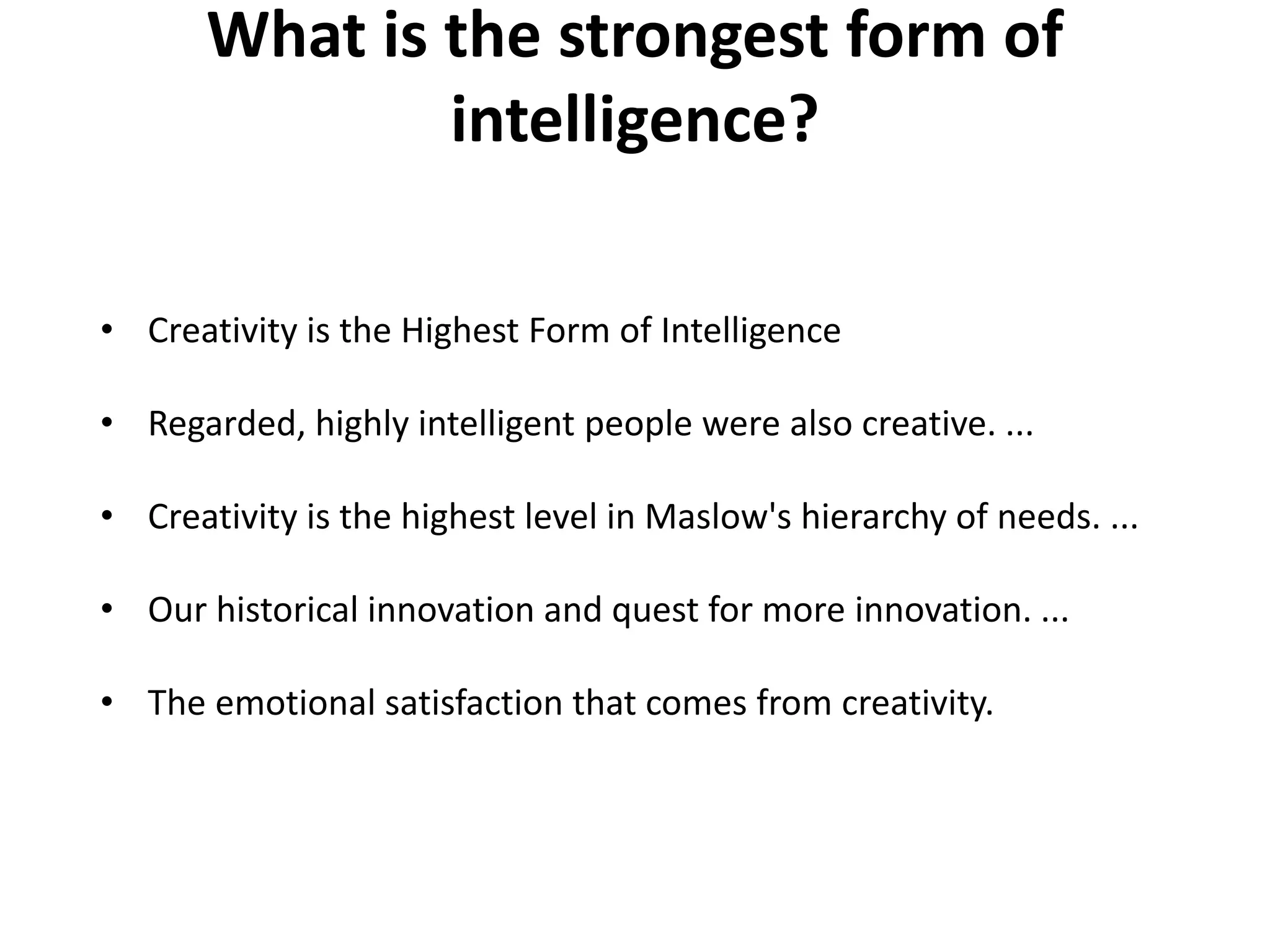 What is the strongest form of
intelligence?
• Creativity is the Highest Form of Intelligence
• Regarded, highly intelligent people were also creative. ...
• Creativity is the highest level in Maslow's hierarchy of needs. ...
• Our historical innovation and quest for more innovation. ...
• The emotional satisfaction that comes from creativity.
 