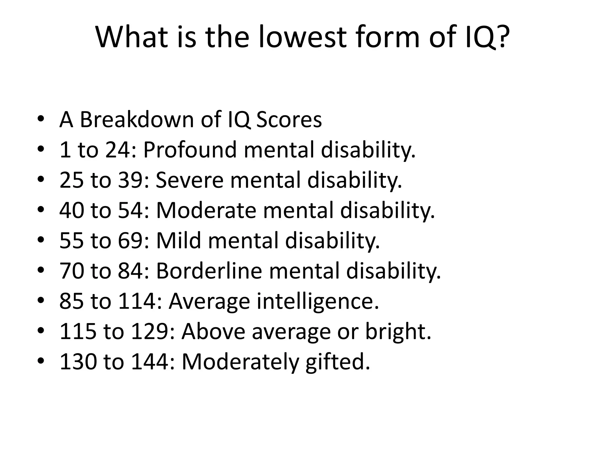 What is the lowest form of IQ?
• A Breakdown of IQ Scores
• 1 to 24: Profound mental disability.
• 25 to 39: Severe mental disability.
• 40 to 54: Moderate mental disability.
• 55 to 69: Mild mental disability.
• 70 to 84: Borderline mental disability.
• 85 to 114: Average intelligence.
• 115 to 129: Above average or bright.
• 130 to 144: Moderately gifted.
 