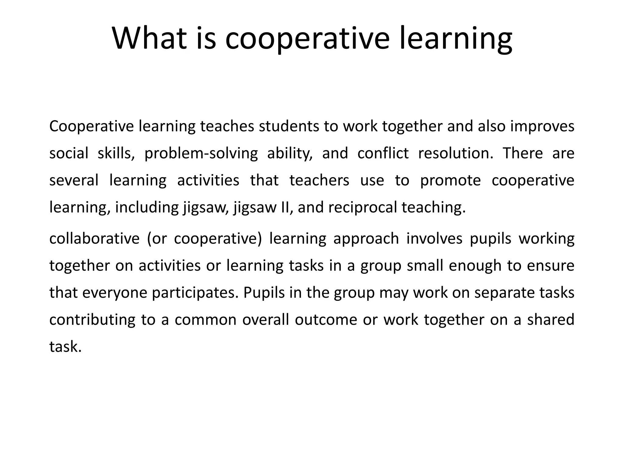 What is cooperative learning
Cooperative learning teaches students to work together and also improves
social skills, problem-solving ability, and conflict resolution. There are
several learning activities that teachers use to promote cooperative
learning, including jigsaw, jigsaw II, and reciprocal teaching.
collaborative (or cooperative) learning approach involves pupils working
together on activities or learning tasks in a group small enough to ensure
that everyone participates. Pupils in the group may work on separate tasks
contributing to a common overall outcome or work together on a shared
task.
 
