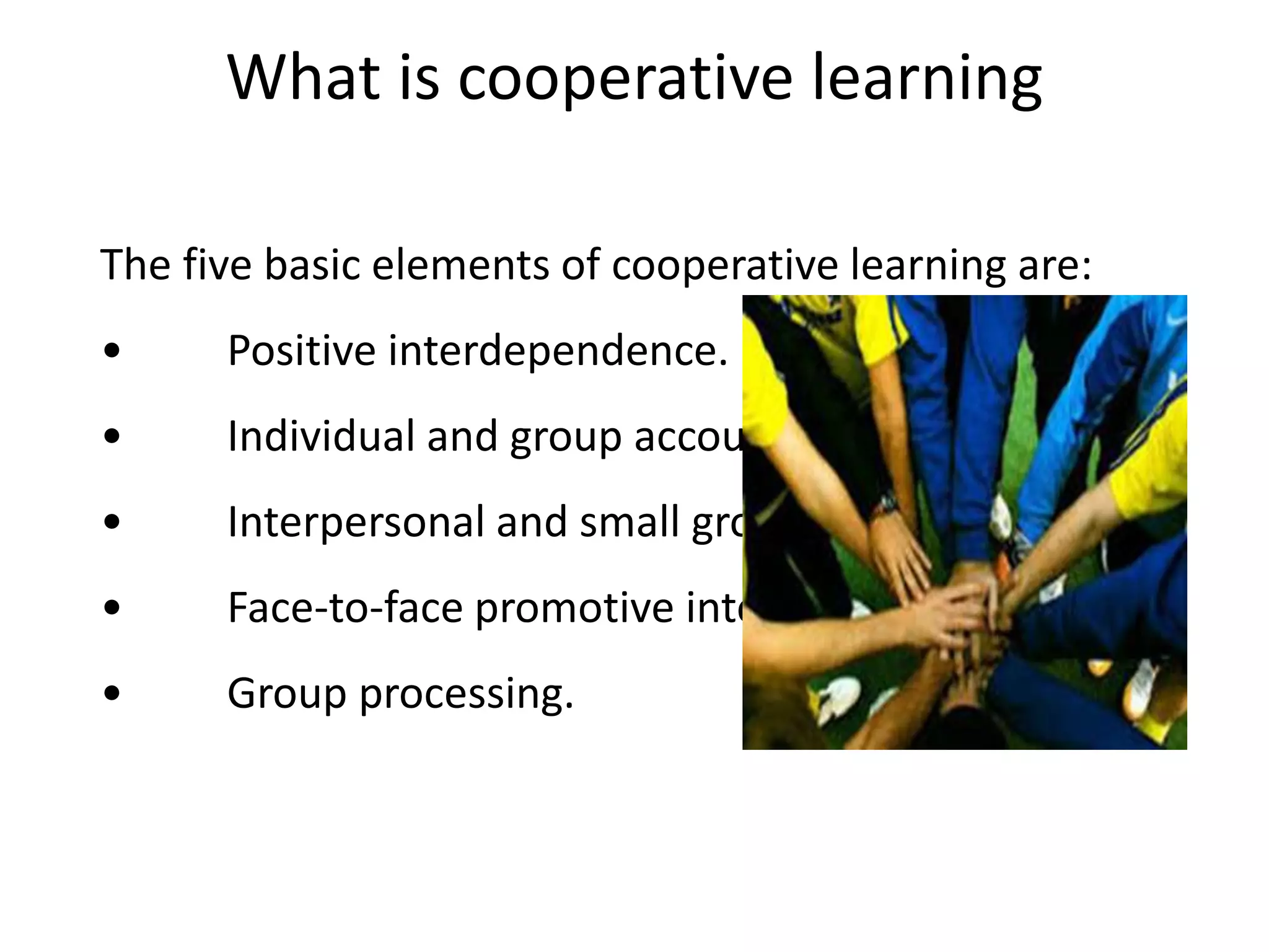 What is cooperative learning
The five basic elements of cooperative learning are:
• Positive interdependence.
• Individual and group accountability.
• Interpersonal and small group skills.
• Face-to-face promotive interaction.
• Group processing.
 