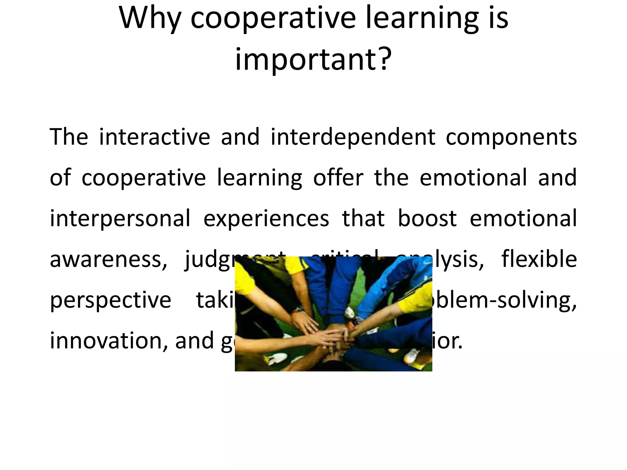 Why cooperative learning is
important?
The interactive and interdependent components
of cooperative learning offer the emotional and
interpersonal experiences that boost emotional
awareness, judgment, critical analysis, flexible
perspective taking, creative problem-solving,
innovation, and goal-directed behavior.
 