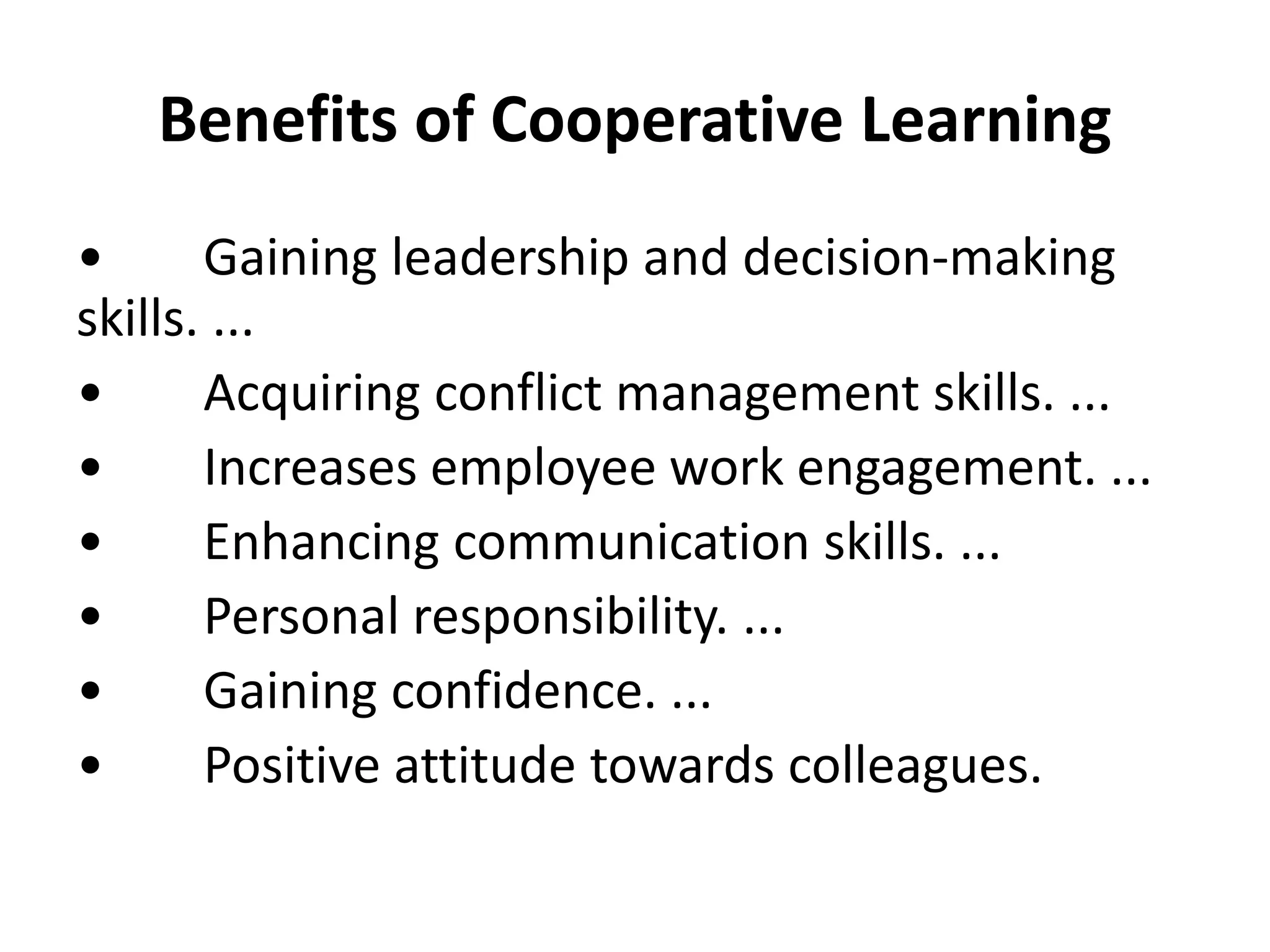 Benefits of Cooperative Learning
• Gaining leadership and decision-making
skills. ...
• Acquiring conflict management skills. ...
• Increases employee work engagement. ...
• Enhancing communication skills. ...
• Personal responsibility. ...
• Gaining confidence. ...
• Positive attitude towards colleagues.
 