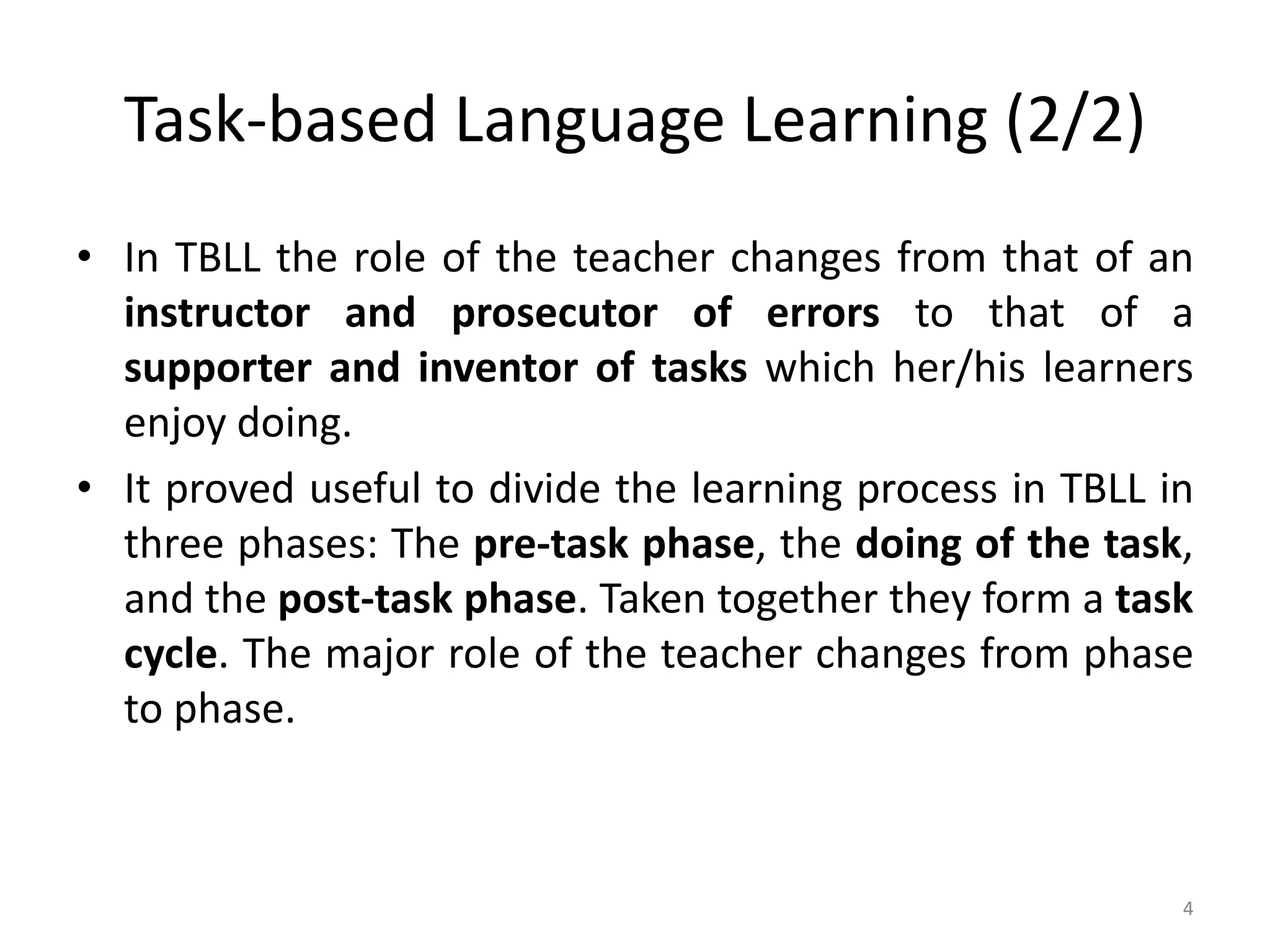 Task-based Language Learning (2/2)
• In TBLL the role of the teacher changes from that of an
instructor and prosecutor of errors to that of a
supporter and inventor of tasks which her/his learners
enjoy doing.
• It proved useful to divide the learning process in TBLL in
three phases: The pre-task phase, the doing of the task,
and the post-task phase. Taken together they form a task
cycle. The major role of the teacher changes from phase
to phase.
4
 