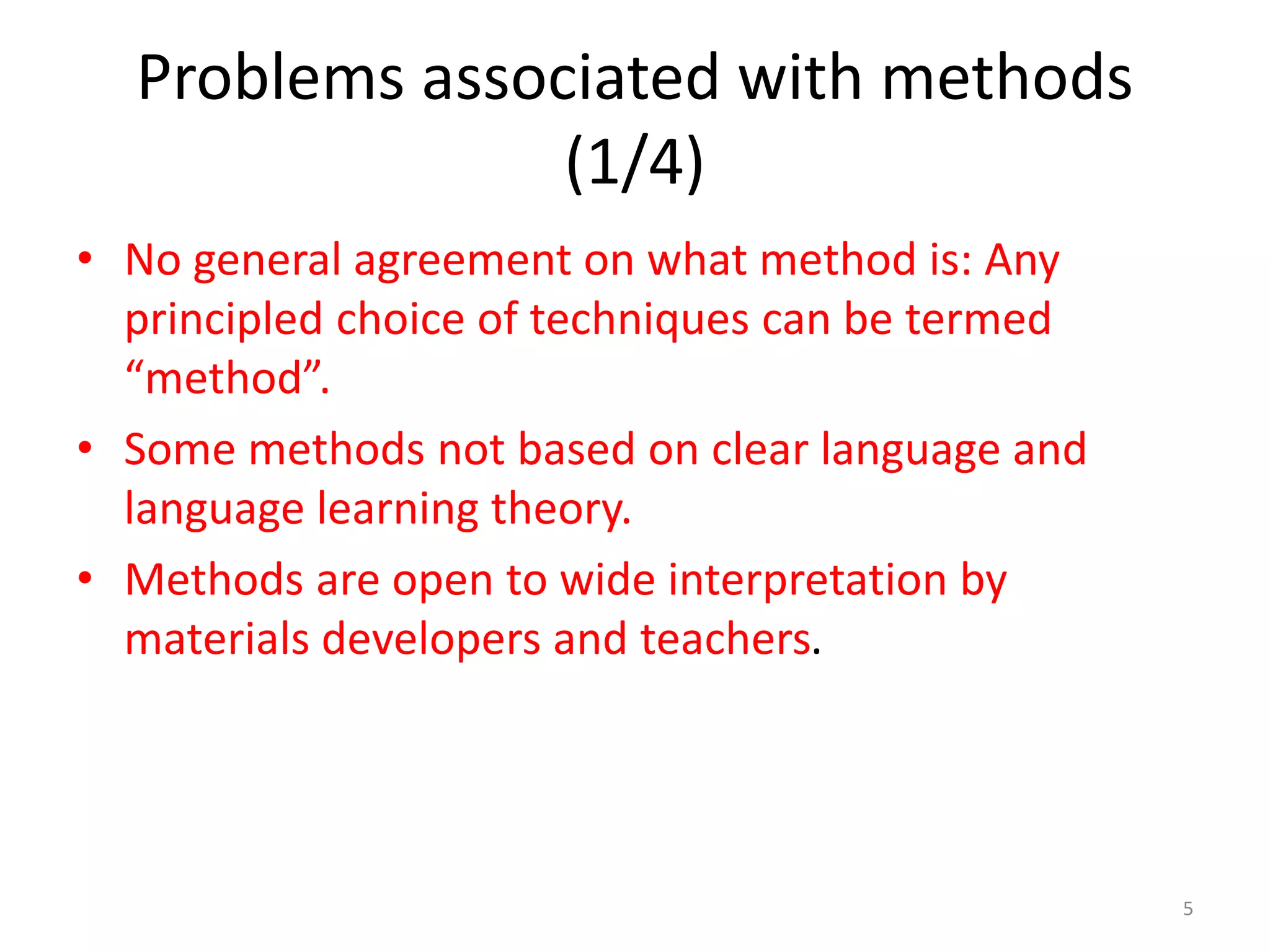 Problems associated with methods
(1/4)
• No general agreement on what method is: Any
principled choice of techniques can be termed
“method”.
• Some methods not based on clear language and
language learning theory.
• Methods are open to wide interpretation by
materials developers and teachers.
5
 