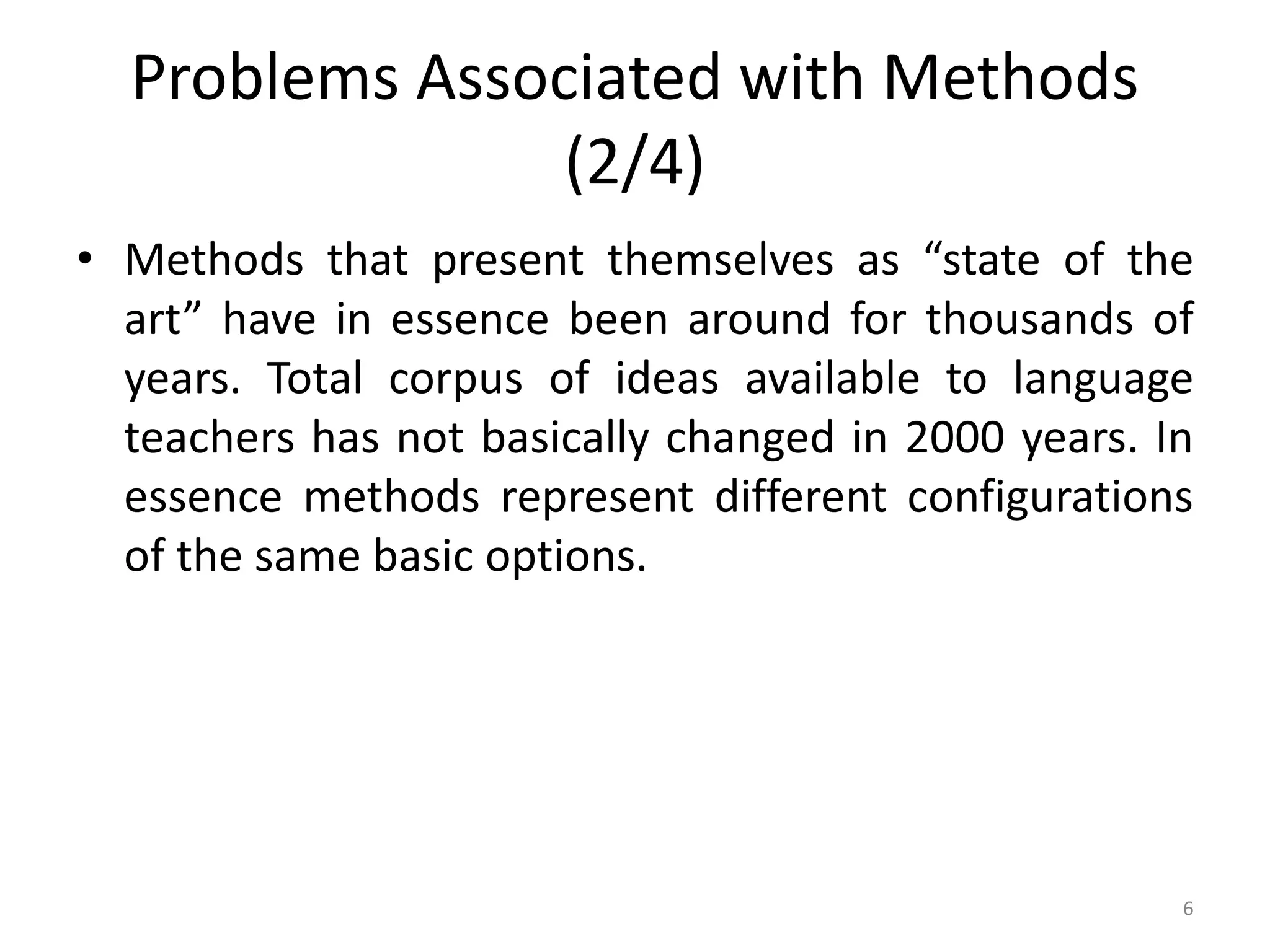 Problems Associated with Methods
(2/4)
• Methods that present themselves as “state of the
art” have in essence been around for thousands of
years. Total corpus of ideas available to language
teachers has not basically changed in 2000 years. In
essence methods represent different configurations
of the same basic options.
6
 