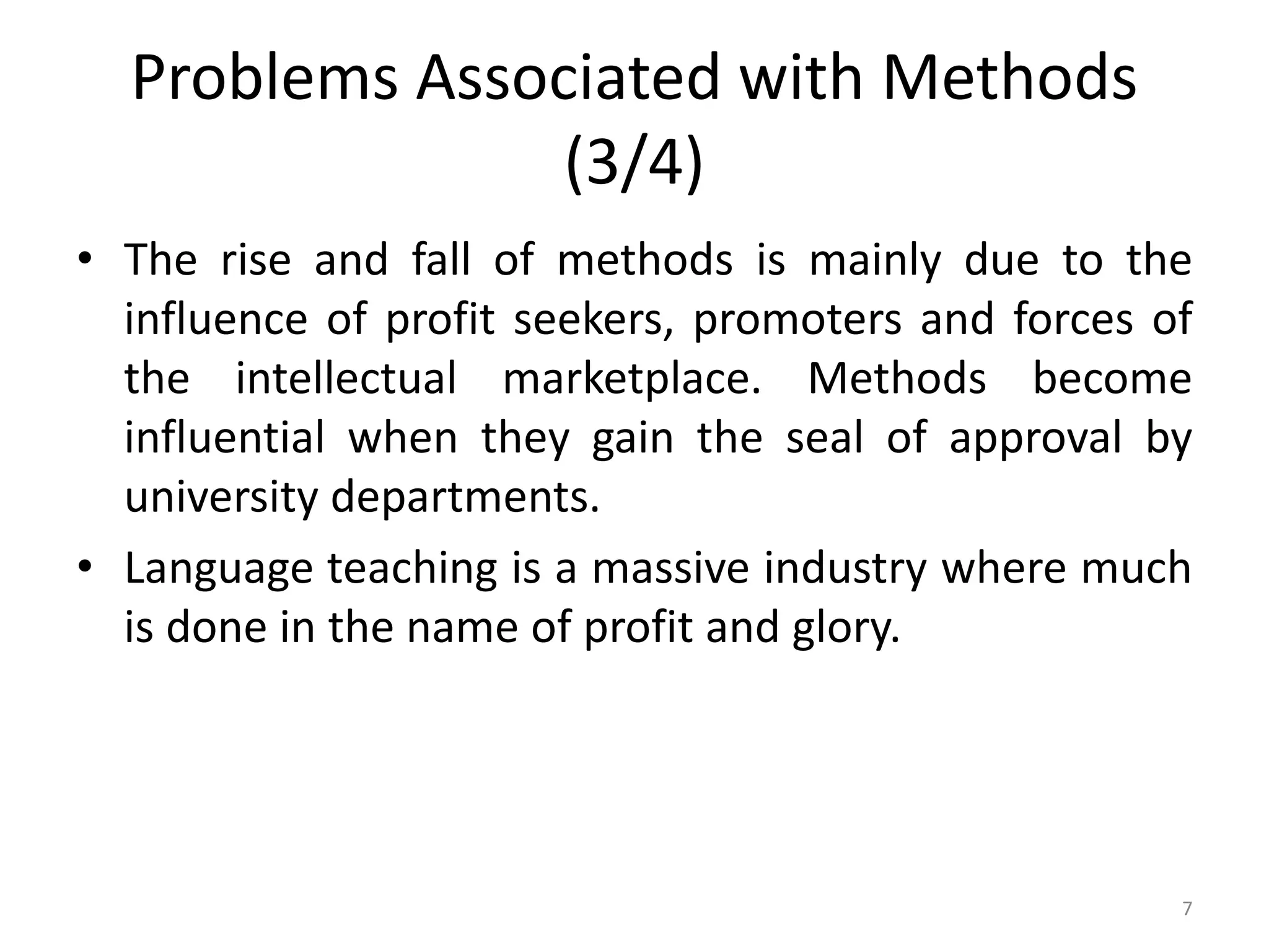 Problems Associated with Methods
(3/4)
• The rise and fall of methods is mainly due to the
influence of profit seekers, promoters and forces of
the intellectual marketplace. Methods become
influential when they gain the seal of approval by
university departments.
• Language teaching is a massive industry where much
is done in the name of profit and glory.
7
 