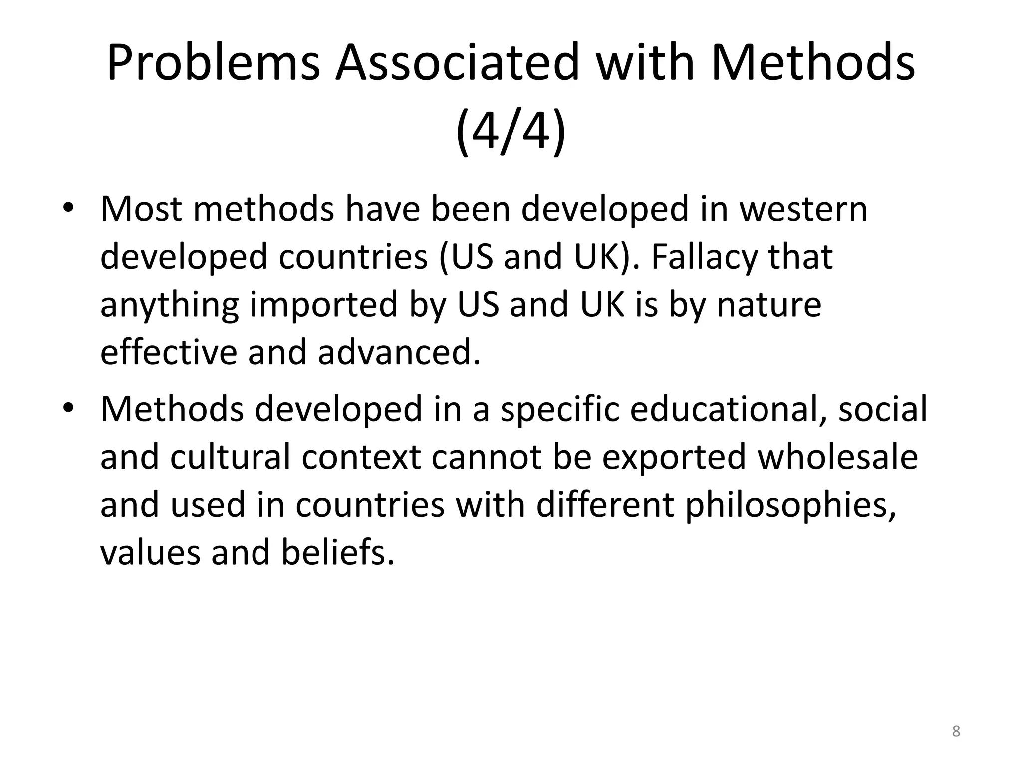 Problems Associated with Methods
(4/4)
• Most methods have been developed in western
developed countries (US and UK). Fallacy that
anything imported by US and UK is by nature
effective and advanced.
• Methods developed in a specific educational, social
and cultural context cannot be exported wholesale
and used in countries with different philosophies,
values and beliefs.
8
 