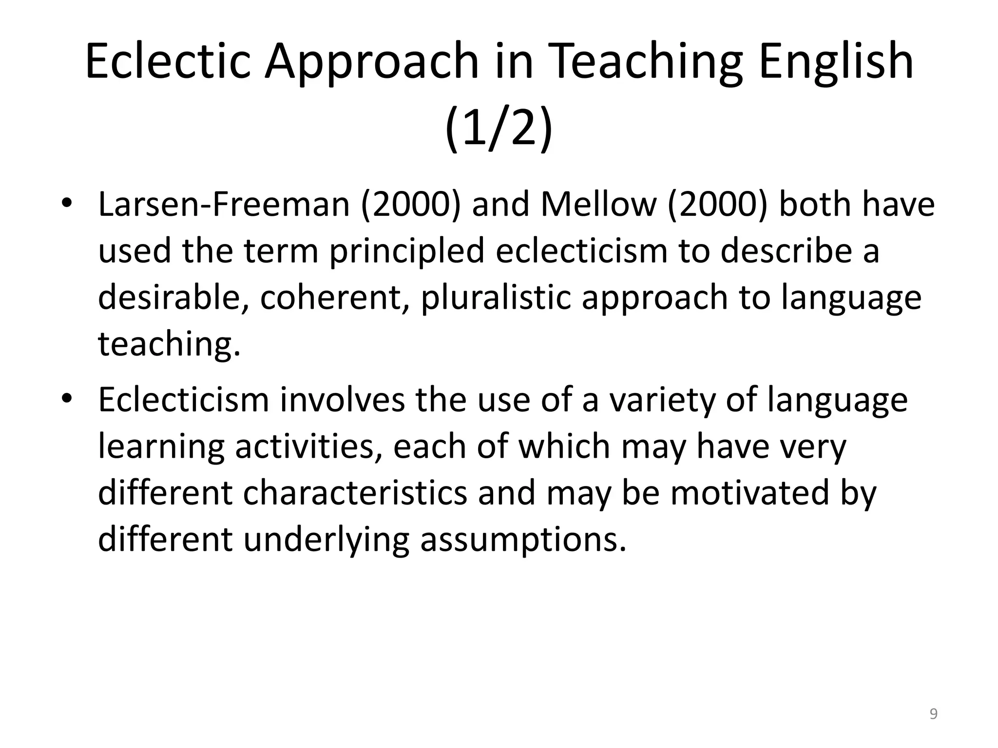 Eclectic Approach in Teaching English
(1/2)
• Larsen-Freeman (2000) and Mellow (2000) both have
used the term principled eclecticism to describe a
desirable, coherent, pluralistic approach to language
teaching.
• Eclecticism involves the use of a variety of language
learning activities, each of which may have very
different characteristics and may be motivated by
different underlying assumptions.
9
 