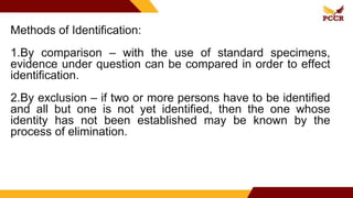 Methods of Identification:
1.By comparison – with the use of standard specimens,
evidence under question can be compared in order to effect
identification.
2.By exclusion – if two or more persons have to be identified
and all but one is not yet identified, then the one whose
identity has not been established may be known by the
process of elimination.
 