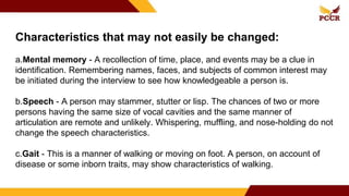 Characteristics that may not easily be changed:
a.Mental memory - A recollection of time, place, and events may be a clue in
identification. Remembering names, faces, and subjects of common interest may
be initiated during the interview to see how knowledgeable a person is.
b.Speech - A person may stammer, stutter or lisp. The chances of two or more
persons having the same size of vocal cavities and the same manner of
articulation are remote and unlikely. Whispering, muffling, and nose-holding do not
change the speech characteristics.
c.Gait - This is a manner of walking or moving on foot. A person, on account of
disease or some inborn traits, may show characteristics of walking.
 