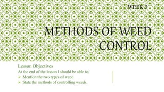 METHODS OF WEED
CONTROL
Lesson Objectives
At the end of the lesson I should be able to;
 Mention the two types of weed.
 State the methods of controlling weeds.
WEEK 3
 