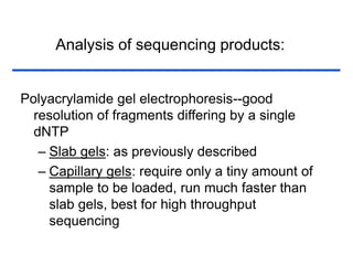 Analysis of sequencing products:
Polyacrylamide gel electrophoresis--good
resolution of fragments differing by a single
dNTP
– Slab gels: as previously described
– Capillary gels: require only a tiny amount of
sample to be loaded, run much faster than
slab gels, best for high throughput
sequencing
 