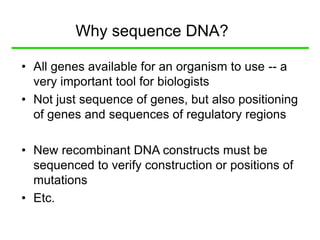 Why sequence DNA?
• All genes available for an organism to use -- a
very important tool for biologists
• Not just sequence of genes, but also positioning
of genes and sequences of regulatory regions
• New recombinant DNA constructs must be
sequenced to verify construction or positions of
mutations
• Etc.
 