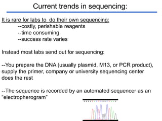 Current trends in sequencing:
It is rare for labs to do their own sequencing:
--costly, perishable reagents
--time consuming
--success rate varies
Instead most labs send out for sequencing:
--You prepare the DNA (usually plasmid, M13, or PCR product),
supply the primer, company or university sequencing center
does the rest
--The sequence is recorded by an automated sequencer as an
“electropherogram”
 