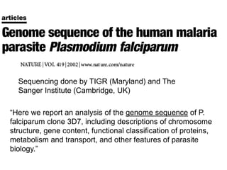 Sequencing done by TIGR (Maryland) and The
Sanger Institute (Cambridge, UK)
“Here we report an analysis of the genome sequence of P.
falciparum clone 3D7, including descriptions of chromosome
structure, gene content, functional classification of proteins,
metabolism and transport, and other features of parasite
biology.”
 