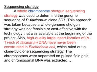 Sequencing strategy
A whole chromosome shotgun sequencing
strategy was used to determine the genome
sequence of P. falciparum clone 3D7. This approach
was taken because a whole genome shotgun
strategy was not feasible or cost-effective with the
technology that was available at the beginning of the
project. Also, high-quality large insert libraries of (A -
T)-rich P. falciparum DNA have never been
constructed in Escherichia coli, which ruled out a
clone-by-clone sequencing strategy. The
chromosomes were separated on pulsed field gels,
and chromosomal DNA was extracted…
 