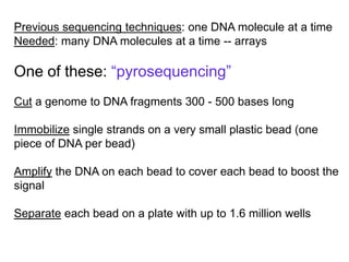 Previous sequencing techniques: one DNA molecule at a time
Needed: many DNA molecules at a time -- arrays
One of these: “pyrosequencing”
Cut a genome to DNA fragments 300 - 500 bases long
Immobilize single strands on a very small plastic bead (one
piece of DNA per bead)
Amplify the DNA on each bead to cover each bead to boost the
signal
Separate each bead on a plate with up to 1.6 million wells
 