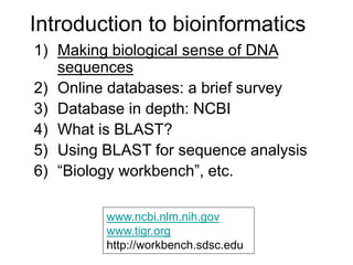 Introduction to bioinformatics
1) Making biological sense of DNA
sequences
2) Online databases: a brief survey
3) Database in depth: NCBI
4) What is BLAST?
5) Using BLAST for sequence analysis
6) “Biology workbench”, etc.
www.ncbi.nlm.nih.gov
www.tigr.org
http://workbench.sdsc.edu
 