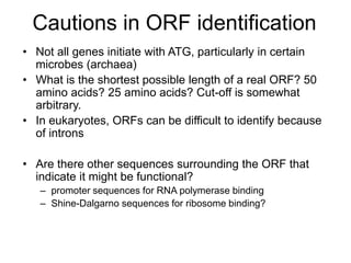 Cautions in ORF identification
• Not all genes initiate with ATG, particularly in certain
microbes (archaea)
• What is the shortest possible length of a real ORF? 50
amino acids? 25 amino acids? Cut-off is somewhat
arbitrary.
• In eukaryotes, ORFs can be difficult to identify because
of introns
• Are there other sequences surrounding the ORF that
indicate it might be functional?
– promoter sequences for RNA polymerase binding
– Shine-Dalgarno sequences for ribosome binding?
 