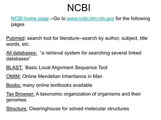 NCBI
NCBI home page --Go to www.ncbi.nlm.nih.gov for the following
pages
Pubmed: search tool for literature--search by author, subject, title
words, etc.
All databases: “a retrieval system for searching several linked
databases”
BLAST: Basic Local Alignment Sequence Tool
OMIM: Online Mendelian Inheritance in Man
Books: many online textbooks available
Tax Browser: A taxonomic organization of organisms and their
genomes
Structure: Clearinghouse for solved molecular structures
 