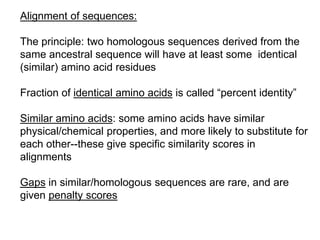 Alignment of sequences:
The principle: two homologous sequences derived from the
same ancestral sequence will have at least some identical
(similar) amino acid residues
Fraction of identical amino acids is called “percent identity”
Similar amino acids: some amino acids have similar
physical/chemical properties, and more likely to substitute for
each other--these give specific similarity scores in
alignments
Gaps in similar/homologous sequences are rare, and are
given penalty scores
 