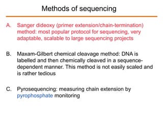 Methods of sequencing
A. Sanger dideoxy (primer extension/chain-termination)
method: most popular protocol for sequencing, very
adaptable, scalable to large sequencing projects
B. Maxam-Gilbert chemical cleavage method: DNA is
labelled and then chemically cleaved in a sequence-
dependent manner. This method is not easily scaled and
is rather tedious
C. Pyrosequencing: measuring chain extension by
pyrophosphate monitoring
 