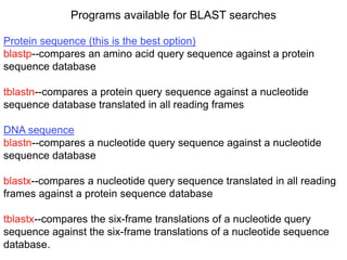 Programs available for BLAST searches
Protein sequence (this is the best option)
blastp--compares an amino acid query sequence against a protein
sequence database
tblastn--compares a protein query sequence against a nucleotide
sequence database translated in all reading frames
DNA sequence
blastn--compares a nucleotide query sequence against a nucleotide
sequence database
blastx--compares a nucleotide query sequence translated in all reading
frames against a protein sequence database
tblastx--compares the six-frame translations of a nucleotide query
sequence against the six-frame translations of a nucleotide sequence
database.
 