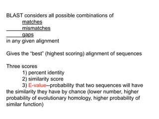 BLAST considers all possible combinations of
matches
mismatches
gaps
in any given alignment
Gives the “best” (highest scoring) alignment of sequences
Three scores
1) percent identity
2) similarity score
3) E-value--probability that two sequences will have
the similarity they have by chance (lower number, higher
probability of evolutionary homology, higher probability of
similar function)
 