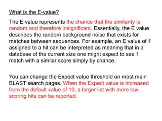 What is the E-value?
The E value represents the chance that the similarity is
random and therefore insignificant. Essentially, the E value
describes the random background noise that exists for
matches between sequences. For example, an E value of 1
assigned to a hit can be interpreted as meaning that in a
database of the current size one might expect to see 1
match with a similar score simply by chance.
You can change the Expect value threshold on most main
BLAST search pages. When the Expect value is increased
from the default value of 10, a larger list with more low-
scoring hits can be reported.
 