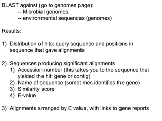 BLAST against (go to genomes page):
-- Microbial genomes
-- environmental sequences (genomes)
Results:
1) Distribution of hits: query sequence and positions in
sequence that gave alignments
2) Sequences producing significant alignments
1) Accession number (this takes you to the sequence that
yielded the hit: gene or contig)
2) Name of sequence (sometimes identifies the gene)
3) Similarity score
4) E-value
3) Alignments arranged by E value, with links to gene reports
 