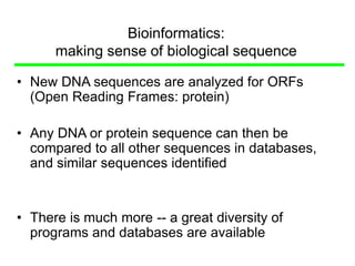 Bioinformatics:
making sense of biological sequence
• New DNA sequences are analyzed for ORFs
(Open Reading Frames: protein)
• Any DNA or protein sequence can then be
compared to all other sequences in databases,
and similar sequences identified
• There is much more -- a great diversity of
programs and databases are available
 