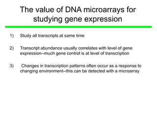 The value of DNA microarrays for
studying gene expression
1) Study all transcripts at same time
2) Transcript abundance usually correlates with level of gene
expression--much gene control is at level of transcription
3) Changes in transcription patterns often occur as a response to
changing environment--this can be detected with a microarray
 