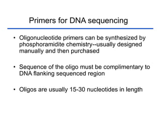 Primers for DNA sequencing
• Oligonucleotide primers can be synthesized by
phosphoramidite chemistry--usually designed
manually and then purchased
• Sequence of the oligo must be complimentary to
DNA flanking sequenced region
• Oligos are usually 15-30 nucleotides in length
 