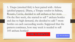 1. Tinapa (smoked fish) is best paired with Atchara
(pickled papaya). Diana, a Tinapa vendor in Salinas,
Rosario, Cavite, decided to sell atchara at her store.
On the first week, she started to sell 7 atchara bottles
and due to high demand, she decided to add 7 more
bottles on each succeeding weeks. Supposed that the
pattern continues, how may week is needed to sell
105 atchara bottles?
 