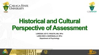 Historical and Cultural
Perspective ofAssessment
LORESSA JOY D. PAGUTA, MA, RPm
LAIRA DEE A. BAROQUILLO, RPm
Department of Psychology
 