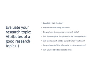 Evaluate your
research topic:
Attributes of a
good research
topic (I)
• Capability: Is it feasible?
• Are you fascinated by the topic?
• Do you have the necessary research skills?
• Can you complete the project in the time available?
• Will the research still be current when you finish?
• Do you have sufficient financial or other resources?
• Will you be able to access to data?
Saunders et al. 2016
 