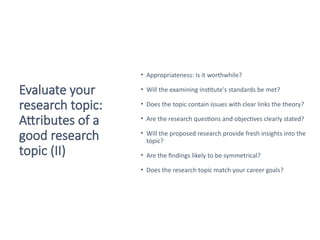Evaluate your
research topic:
Attributes of a
good research
topic (II)
• Appropriateness: Is it worthwhile?
• Will the examining institute's standards be met?
• Does the topic contain issues with clear links the theory?
• Are the research questions and objectives clearly stated?
• Will the proposed research provide fresh insights into the
topic?
• Are the findings likely to be symmetrical?
• Does the research topic match your career goals?
Saunders et al. 2016
 