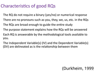 The RQ do not require a binary (yes/no) or numerical response
There are no pronouns such as you, they, we, us, etc. in the RQs
The RQs are broad enough to guide the entire study
The purpose statement explains how the RQs will be answered
Each RQ is answerable by the methodological tools available to
you.
The Independent Variable(s) (IV) and the Dependent Variable(s)
(DV) are delineated as is the relationship between them
(Durkheim, 1999)
Characteristics of good RQs
 