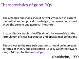 Characteristics of good RQs
The research questions should be well grounded in current
theoretical and empirical knowledge (the researcher should
know the current and germinal literature).
In quantitative studies the RQs should be amenable to the
formulation of clear hypotheses and operational definitions
The answer to the research questions should be important
in terms of theory and application (usually weighted toward
one) –Address to theoretical gap!!
(Durkheim, 1999)
 